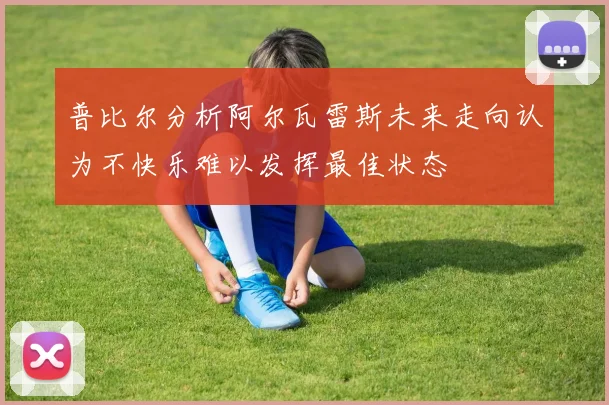 普比尔分析阿尔瓦雷斯未来走向认为不快乐难以发挥最佳状态