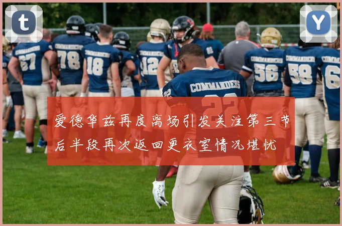 爱德华兹再度离场引发关注第三节后半段再次返回更衣室情况堪忧