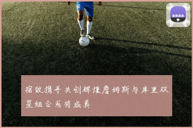 宿敌携手共创辉煌詹姆斯与库里双星组合或将成真