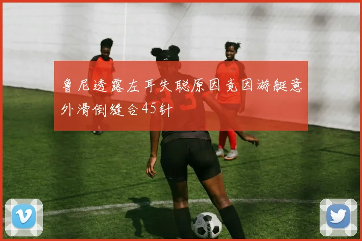鲁尼透露左耳失聪原因竟因游艇意外滑倒缝合45针