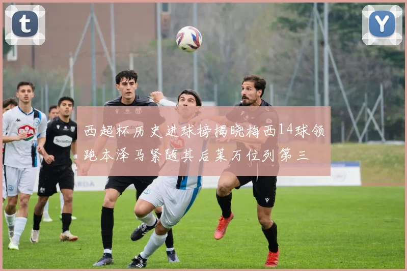 西超杯历史进球榜揭晓梅西14球领跑本泽马紧随其后莱万位列第三