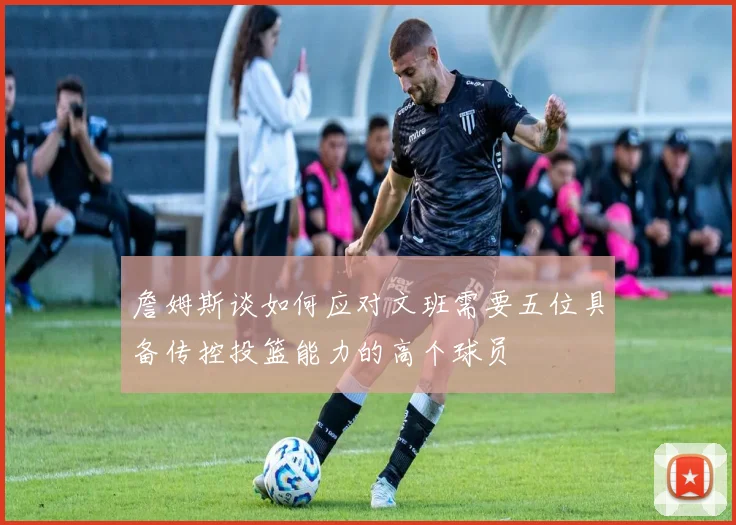 詹姆斯谈如何应对文班需要五位具备传控投篮能力的高个球员