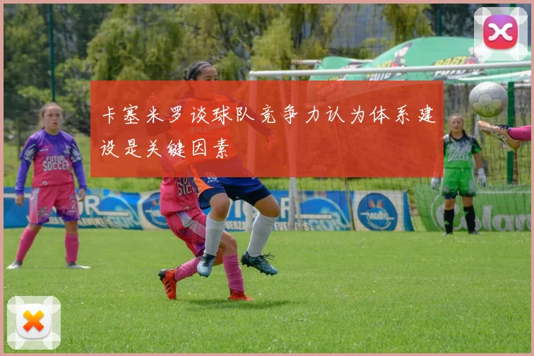 卡塞米罗谈球队竞争力认为体系建设是关键因素
