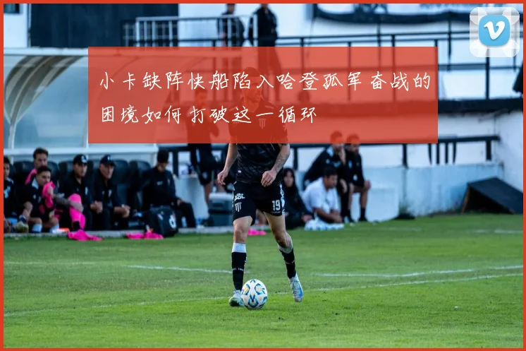 小卡缺阵快船陷入哈登孤军奋战的困境如何打破这一循环