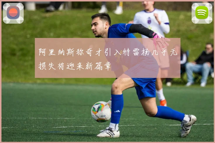阿里纳斯称奇才引入特雷杨几乎无损失将迎来新篇章