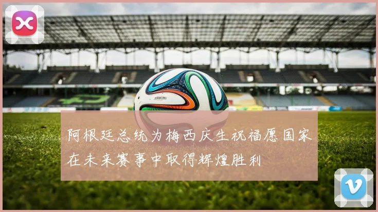阿根廷总统为梅西庆生祝福愿国家在未来赛事中取得辉煌胜利