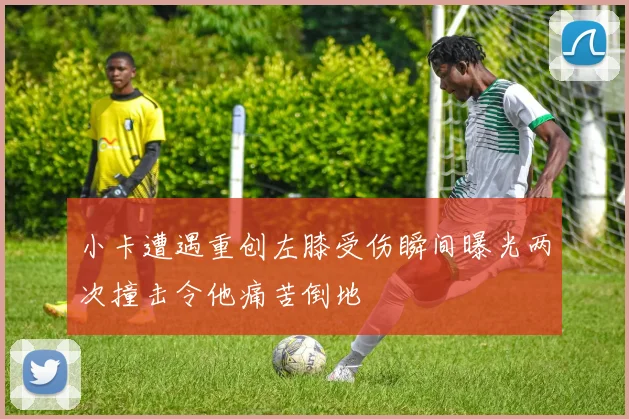 小卡遭遇重创左膝受伤瞬间曝光两次撞击令他痛苦倒地