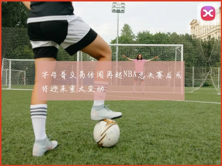 字母哥交易传闻再起NBA总决赛后或将迎来重大变动