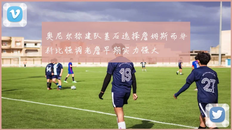 奥尼尔称建队基石选择詹姆斯而非科比强调老詹早期实力强大