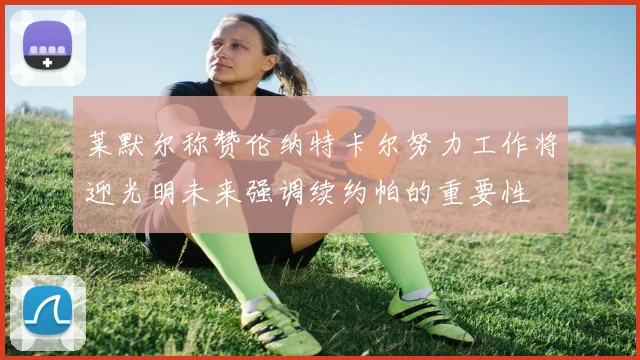 莱默尔称赞伦纳特卡尔努力工作将迎光明未来强调续约帕的重要性