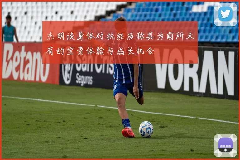 杰明谈身体对抗经历称其为前所未有的宝贵体验与成长机会