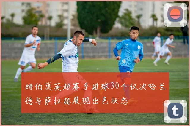 姆伯莫英超赛季进球30个仅次哈兰德与萨拉赫展现出色状态