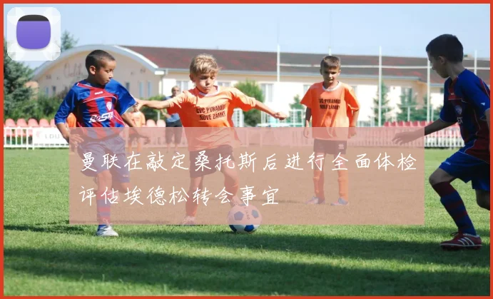 曼联在敲定桑托斯后进行全面体检评估埃德松转会事宜