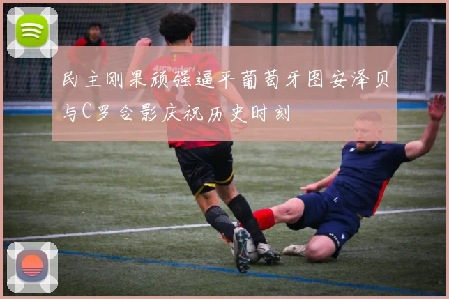 民主刚果顽强逼平葡萄牙图安泽贝与C罗合影庆祝历史时刻