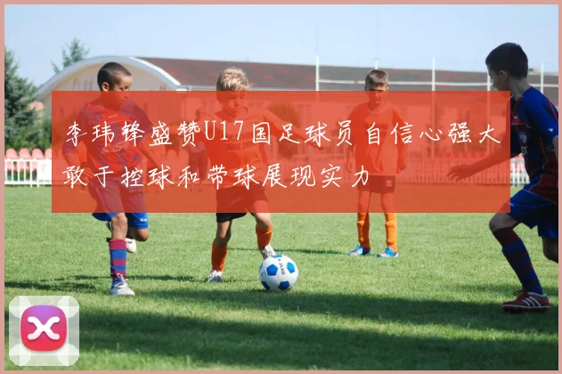 李玮锋盛赞U17国足球员自信心强大敢于控球和带球展现实力