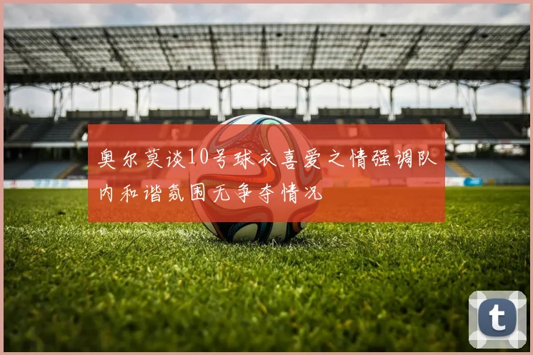 奥尔莫谈10号球衣喜爱之情强调队内和谐氛围无争夺情况