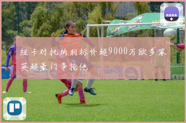 纽卡对托纳利标价超9000万欧多家英超豪门争抢他