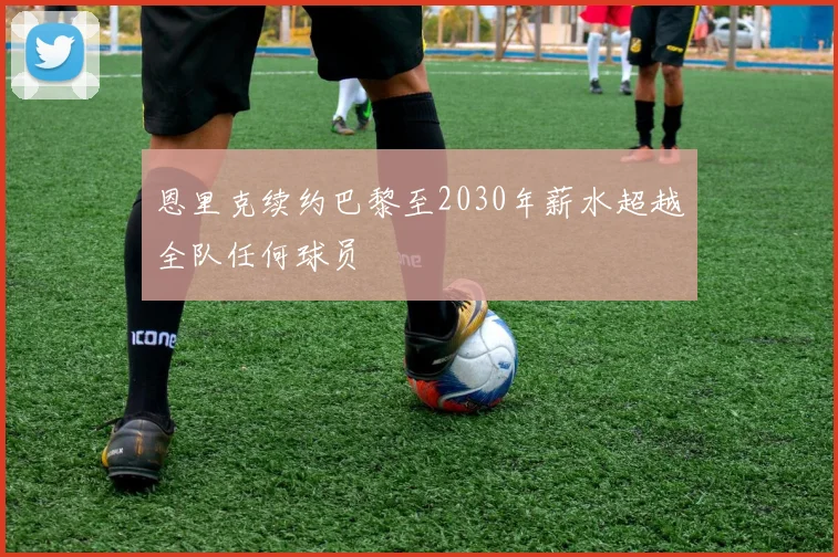 恩里克续约巴黎至2030年薪水超越全队任何球员