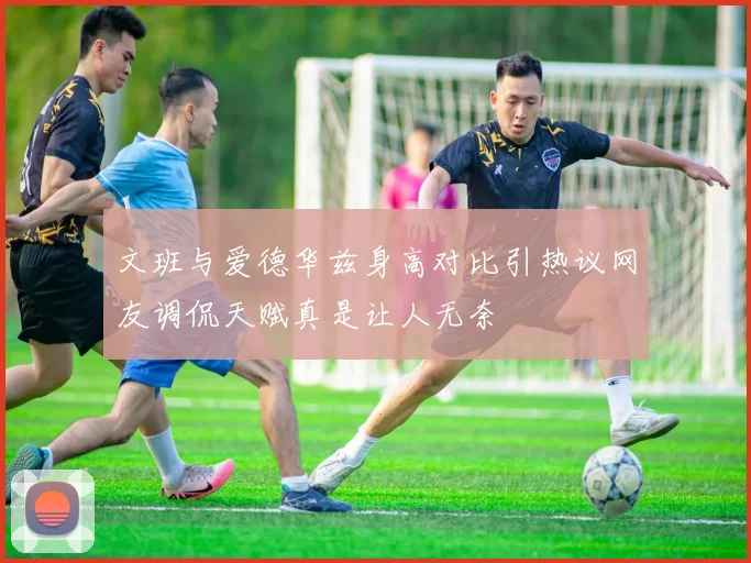 文班与爱德华兹身高对比引热议网友调侃天赋真是让人无奈