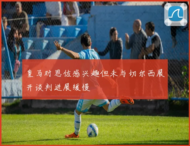 皇马对恩佐感兴趣但未与切尔西展开谈判进展缓慢