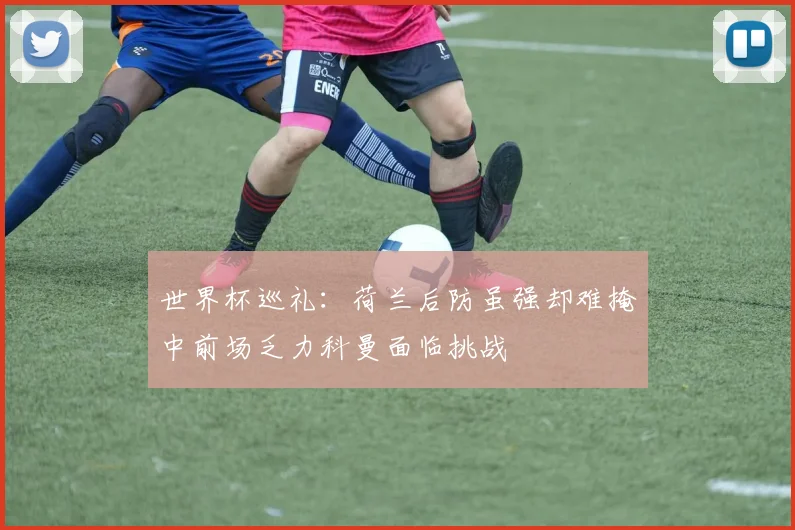 世界杯巡礼：荷兰后防虽强却难掩中前场乏力科曼面临挑战