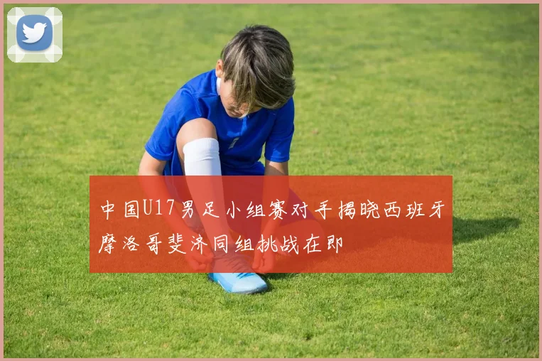 中国U17男足小组赛对手揭晓西班牙摩洛哥斐济同组挑战在即