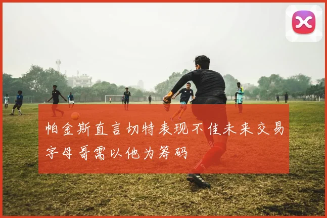 帕金斯直言切特表现不佳未来交易字母哥需以他为筹码